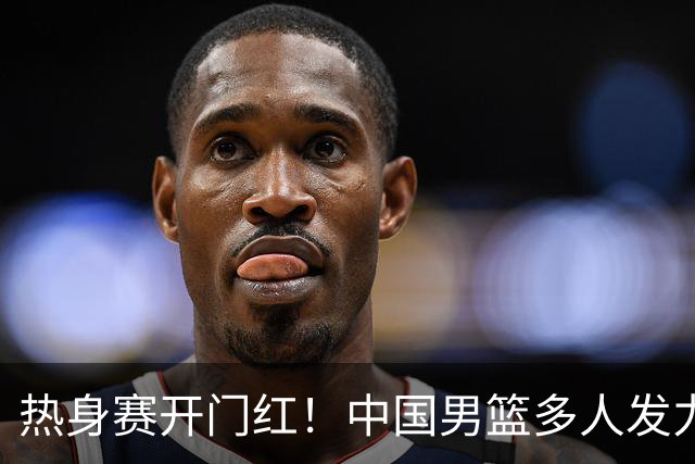 热身赛开门红！中国男篮多人发力逆转塞尔维亚FMP 王俊杰三双闪耀长沙